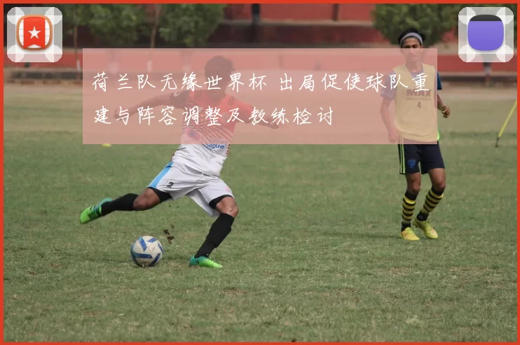 荷兰队无缘世界杯 出局促使球队重建与阵容调整及教练检讨