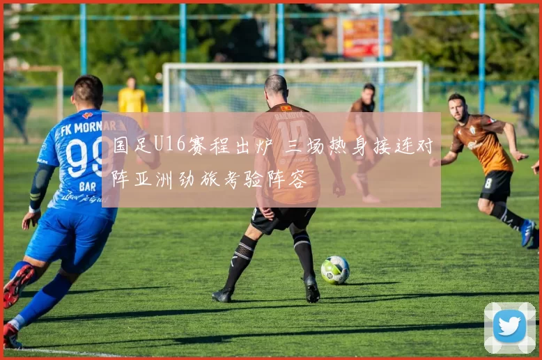 国足U16赛程出炉 三场热身接连对阵亚洲劲旅考验阵容