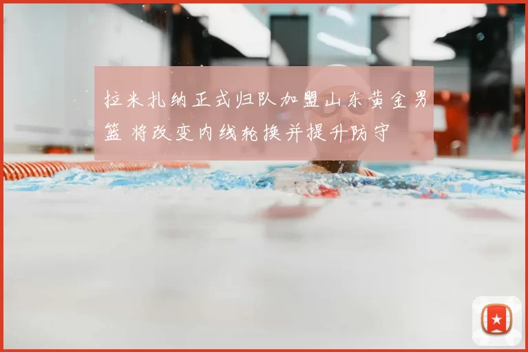 拉米扎纳正式归队加盟山东黄金男篮 将改变内线轮换并提升防守