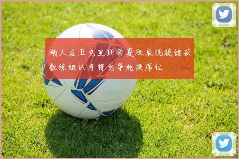 湖人后卫克里斯蒂夏联表现稳健获教练组认可将竞争轮换席位