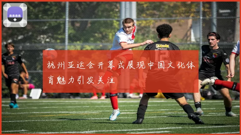 杭州亚运会开幕式展现中国文化体育魅力引发关注