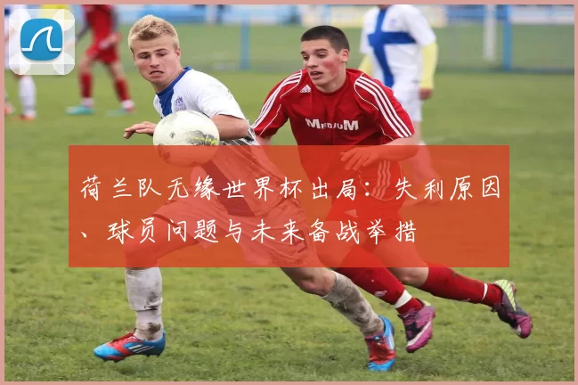 荷兰队无缘世界杯出局：失利原因、球员问题与未来备战举措
