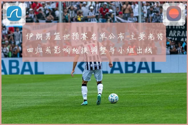 伊朗男篮世预赛名单公布 主要老将回归或影响轮换调整与小组出线