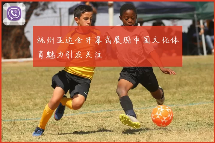 杭州亚运会开幕式展现中国文化体育魅力引发关注