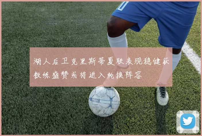 湖人后卫克里斯蒂夏联表现稳健获教练盛赞或将进入轮换阵容