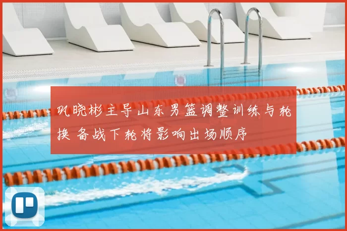 巩晓彬主导山东男篮调整训练与轮换 备战下轮将影响出场顺序