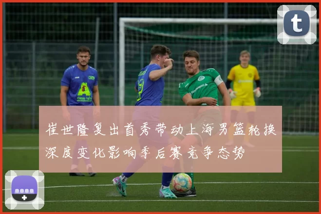崔世隆复出首秀带动上海男篮轮换深度变化影响季后赛竞争态势