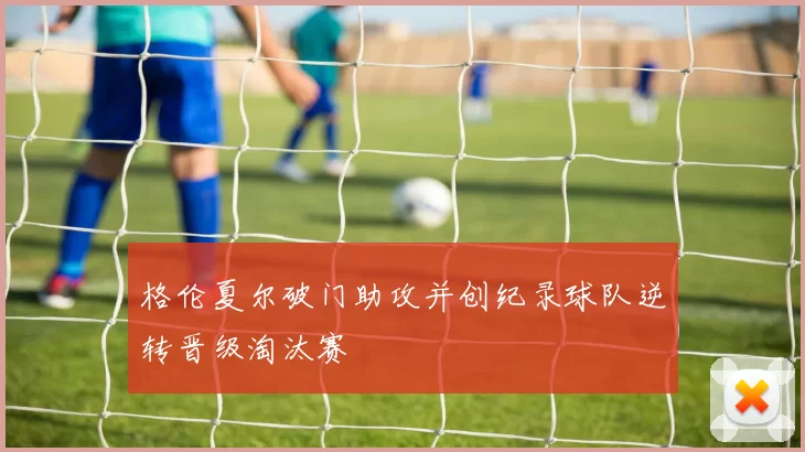 格伦夏尔破门助攻并创纪录球队逆转晋级淘汰赛