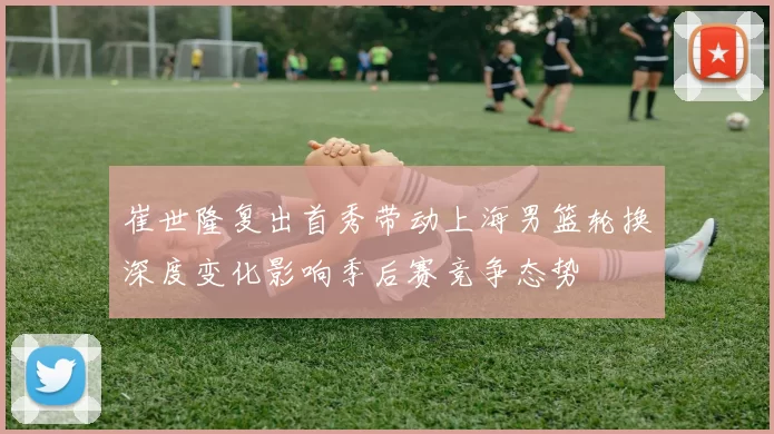 崔世隆复出首秀带动上海男篮轮换深度变化影响季后赛竞争态势