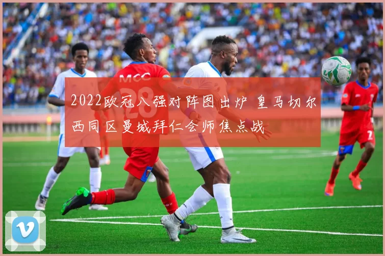 2022欧冠八强对阵图出炉 皇马切尔西同区曼城拜仁会师焦点战