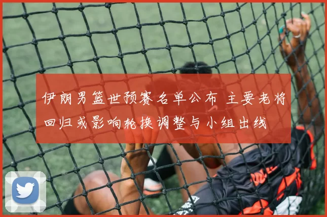 伊朗男篮世预赛名单公布 主要老将回归或影响轮换调整与小组出线