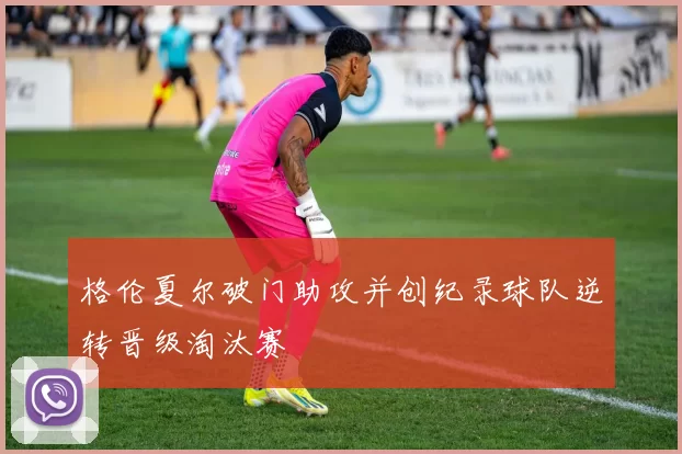 格伦夏尔破门助攻并创纪录球队逆转晋级淘汰赛