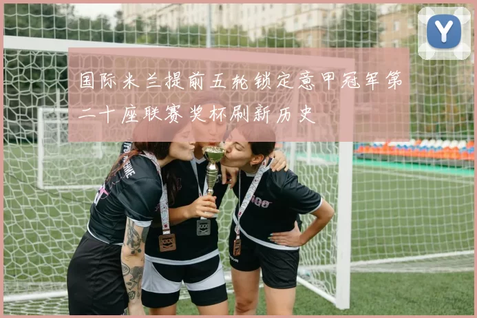 国际米兰提前五轮锁定意甲冠军第二十座联赛奖杯刷新历史