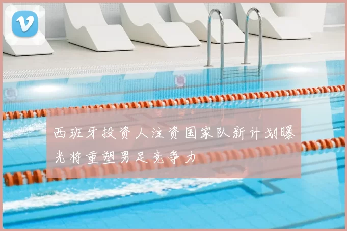 西班牙投资人注资国家队新计划曝光将重塑男足竞争力