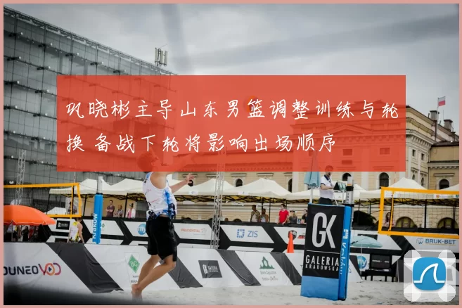 巩晓彬主导山东男篮调整训练与轮换 备战下轮将影响出场顺序