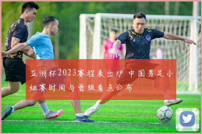 亚洲杯2023赛程表出炉 中国男足小组赛时间与晋级看点公布